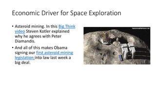 Economic Driver for Space Exploration
• Asteroid mining. In this Big Think
video Steven Kotler explained
why he agrees with Peter
Diamandis.
• And all of this makes Obama
signing our first asteroid mining
legislation into law last week a
big deal.
 