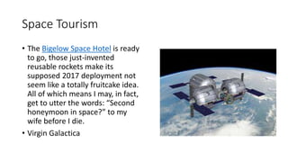 Space Tourism
• The Bigelow Space Hotel is ready
to go, those just-invented
reusable rockets make its
supposed 2017 deployment not
seem like a totally fruitcake idea.
All of which means I may, in fact,
get to utter the words: “Second
honeymoon in space?” to my
wife before I die.
• Virgin Galactica
 