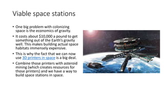Viable space stations
• One big problem with colonizing
space is the economics of gravity.
• It costs about $10,000 a pound to get
something out of the Earth’s gravity
well. This makes building actual space
habitats immensely expensive.
• This is why the fact that we can now
use 3D printers in space is a big deal.
• Combine those printers with asteroid
mining (which creates resources for
those printers) and we have a way to
build space stations in space.
 
