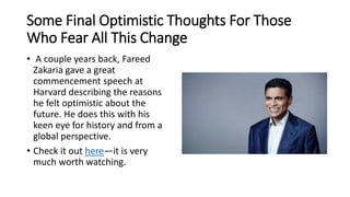 Some Final Optimistic Thoughts For Those
Who Fear All This Change
• A couple years back, Fareed
Zakaria gave a great
commencement speech at
Harvard describing the reasons
he felt optimistic about the
future. He does this with his
keen eye for history and from a
global perspective.
• Check it out here—it is very
much worth watching.
 