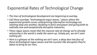 Exponential Rates of Technological Change
• The lines of technological development are beginning to overlap.
• Call these overlaps "technological rogue waves," places where the
exponential growth curves underpinning information technology are
stacking atop one another, doubling in force and power and giving birth to
radically new and exceptionally disruptive industries.
• These rogue waves mean that the massive rate of change we’re already
witnessing in the world is really the warm-up. Simply put, we ain’t seen
nothing yet.
• Here is a glimpse at the nothing we ain’t seen, a deep dive into four of
these technological rogue waves and the tsunami-like disruption they’re
about to bring to our lives.
 