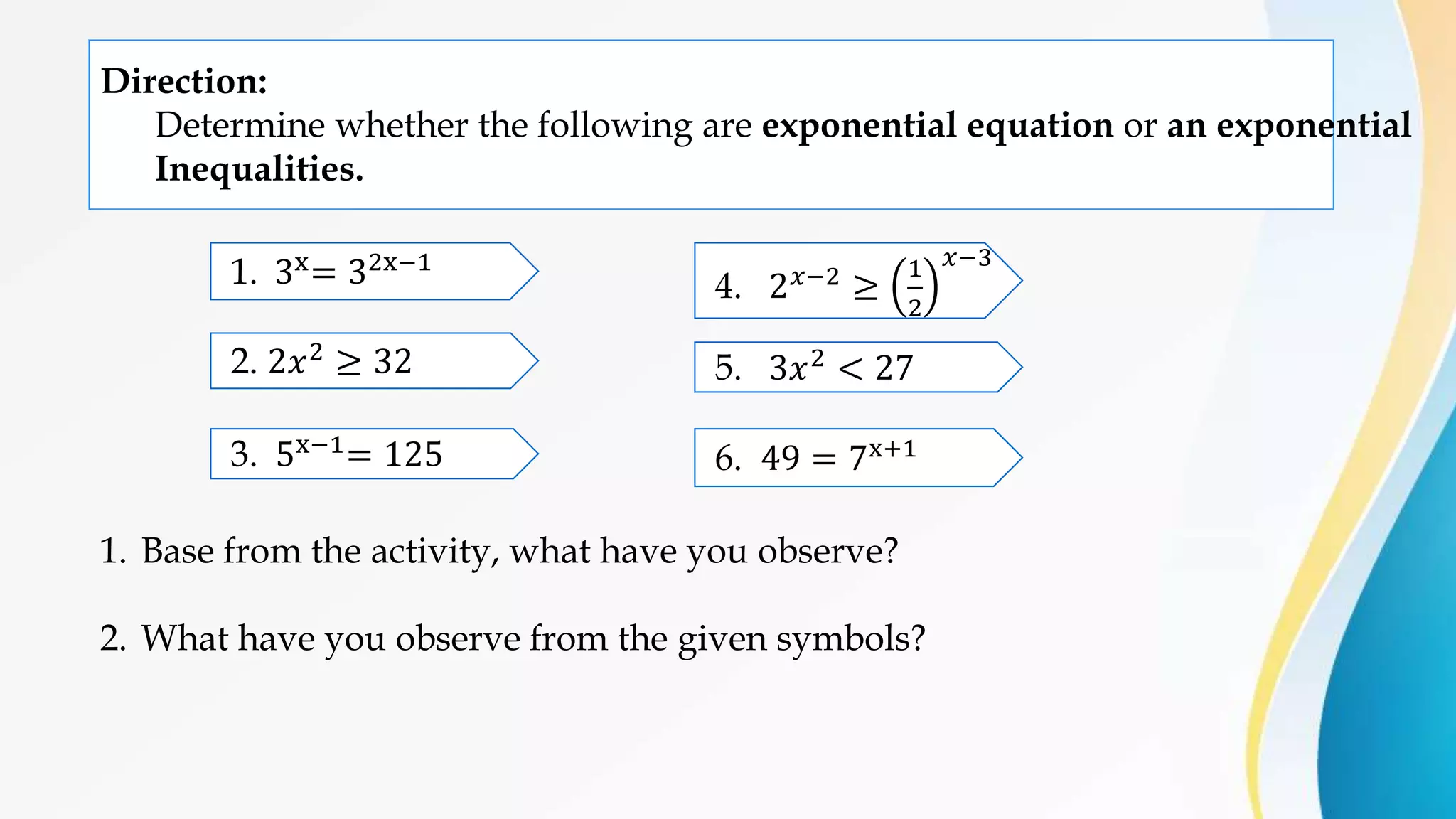 Direction:
Determine whether the following are exponential equation or an exponential
Inequalities.
1. 3x
= 32x−1
2. 2𝑥2 ≥ 32
3. 5x−1= 125
5. 3𝑥2 < 27
4. 2𝑥−2
≥
1
2
𝑥−3
6. 49 = 7x+1
1. Base from the activity, what have you observe?
2. What have you observe from the given symbols?
 
