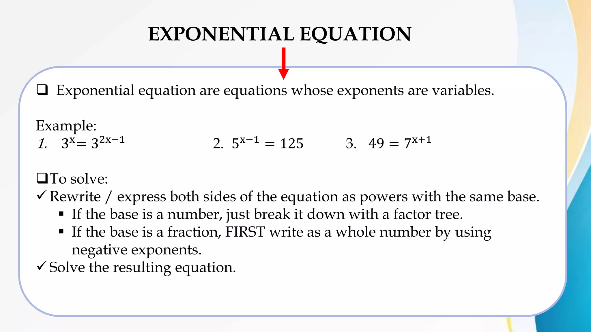 EXPONENTIAL EQUATION
 Exponential equation are equations whose exponents are variables.
Example:
1. 3x= 32x−1 2. 5x−1 = 125 3. 49 = 7x+1
To solve:
 Rewrite / express both sides of the equation as powers with the same base.
 If the base is a number, just break it down with a factor tree.
 If the base is a fraction, FIRST write as a whole number by using
negative exponents.
 Solve the resulting equation.
 