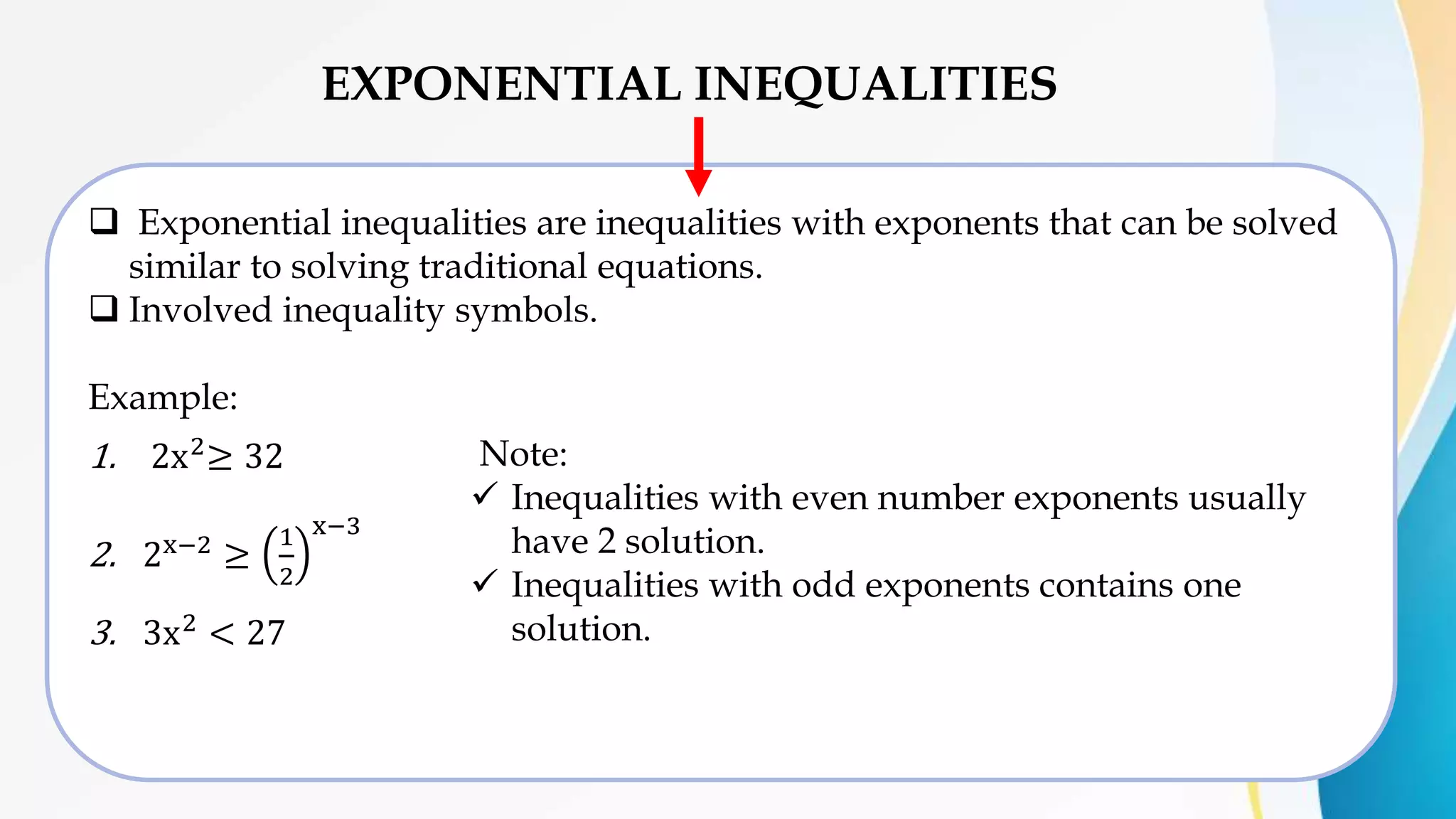 EXPONENTIAL INEQUALITIES
 Exponential inequalities are inequalities with exponents that can be solved
similar to solving traditional equations.
 Involved inequality symbols.
Example:
1. 2x2≥ 32
2. 2x−2
≥
1
2
x−3
3. 3x2
< 27
Note:
 Inequalities with even number exponents usually
have 2 solution.
 Inequalities with odd exponents contains one
solution.
 