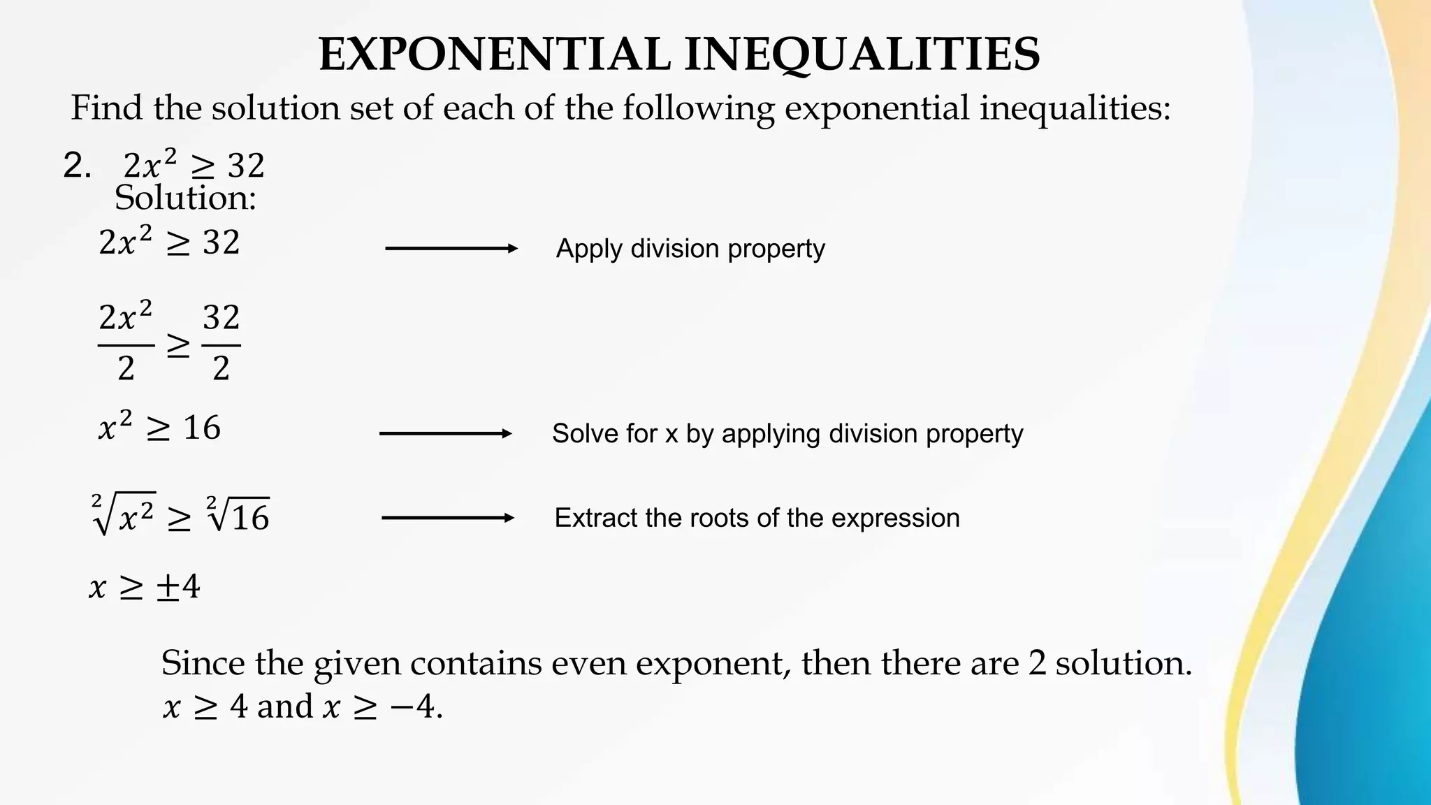 EXPONENTIAL INEQUALITIES
Find the solution set of each of the following exponential inequalities:
2. 2𝑥2 ≥ 32
Solution:
2𝑥2
≥ 32
2𝑥2
2
≥
32
2
𝑥2
≥ 16
2
𝑥2 ≥
2
16
𝑥 ≥ ±4
Solve for x by applying division property
Apply division property
Extract the roots of the expression
Since the given contains even exponent, then there are 2 solution.
𝑥 ≥ 4 and 𝑥 ≥ −4.
 
