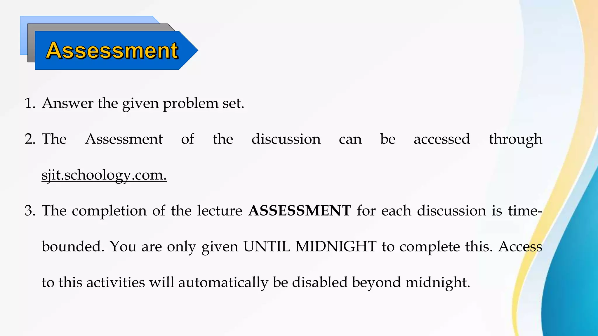 1. Answer the given problem set.
2. The Assessment of the discussion can be accessed through
sjit.schoology.com.
3. The completion of the lecture ASSESSMENT for each discussion is time-
bounded. You are only given UNTIL MIDNIGHT to complete this. Access
to this activities will automatically be disabled beyond midnight.
 