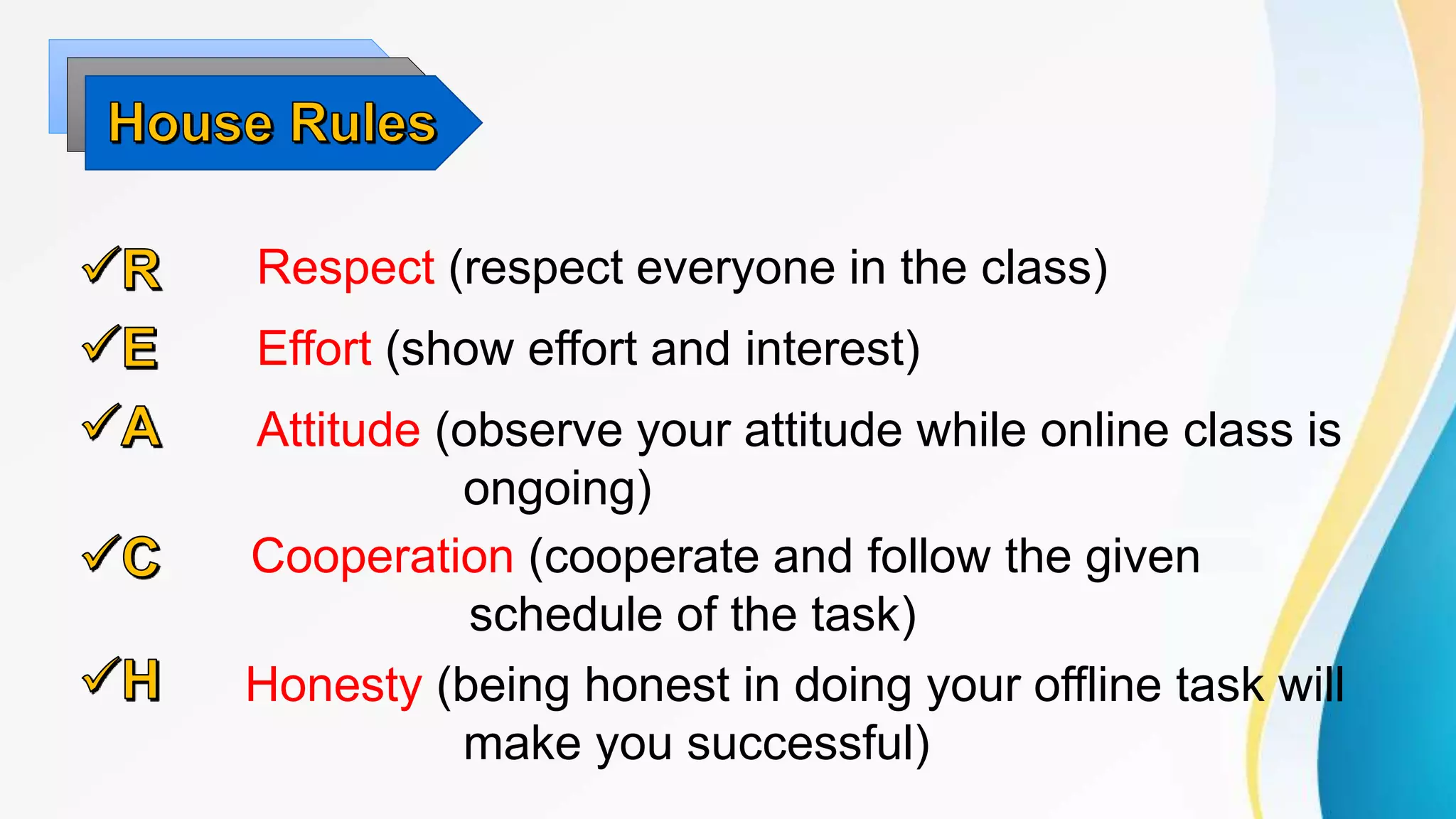 Respect (respect everyone in the class)
Effort (show effort and interest)
Attitude (observe your attitude while online class is
ongoing)
Cooperation (cooperate and follow the given
schedule of the task)
Honesty (being honest in doing your offline task will
make you successful)
 