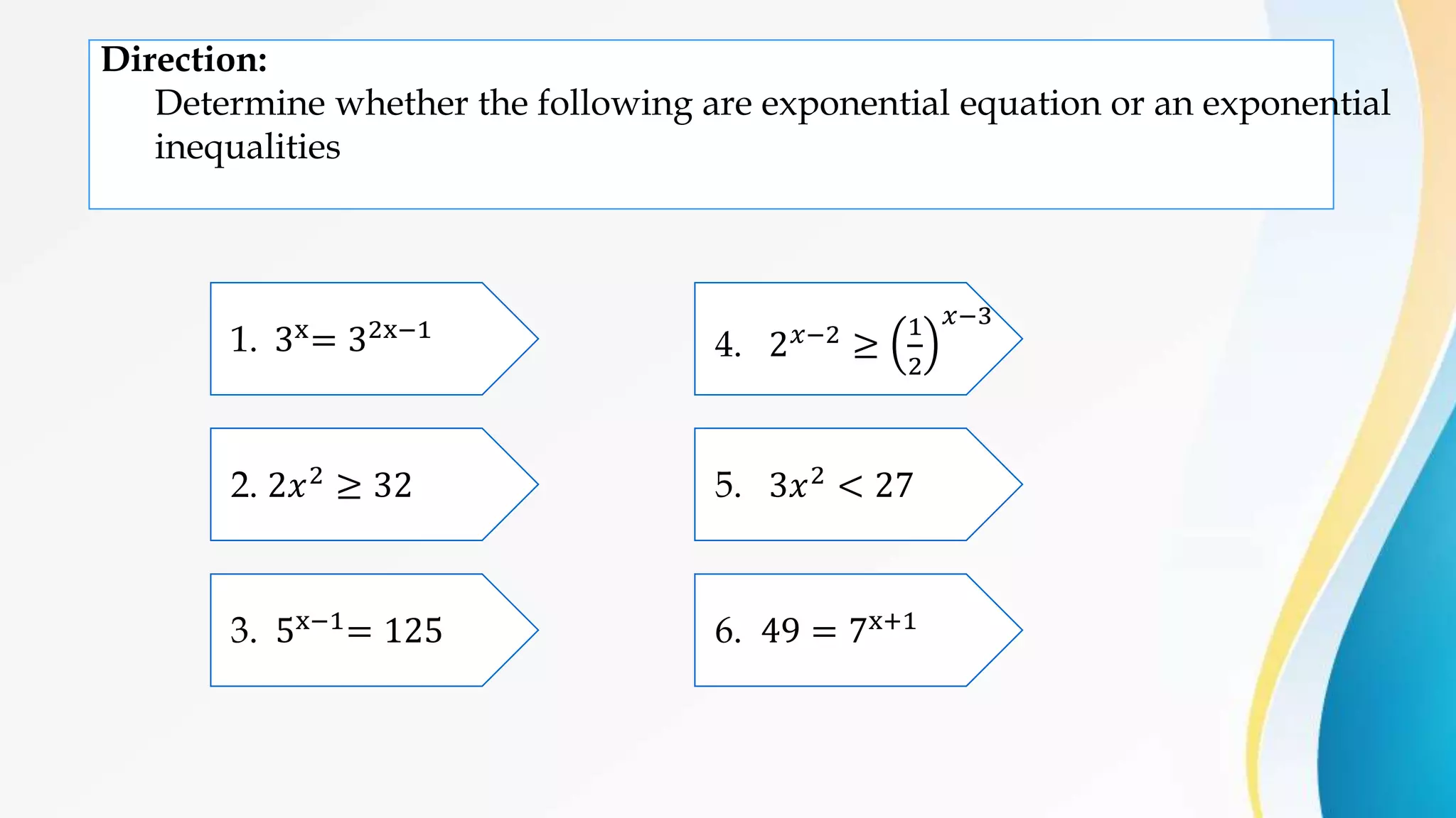 Direction:
Determine whether the following are exponential equation or an exponential
inequalities
1. 3x= 32x−1
2. 2𝑥2 ≥ 32
3. 5x−1= 125
5. 3𝑥2 < 27
4. 2𝑥−2 ≥
1
2
𝑥−3
6. 49 = 7x+1
 