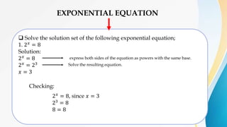 EXPONENTIAL EQUATION
 Solve the solution set of the following exponential equation;
1. 2𝑥 = 8
Solution:
2𝑥
= 8
2𝑥 = 23
𝑥 = 3
express both sides of the equation as powers with the same base.
Solve the resulting equation.
Checking:
2𝑥 = 8, since 𝑥 = 3
23 = 8
8 = 8
 