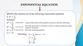 EXPONENTIAL EQUATION
 Solve the solution set of the following exponential equation;
2. 2𝑥
=
1
16
Solution:
2𝑥 =
1
16
2𝑥 =
1
24
2𝑥 = 2−4
𝑥 = −4
express both sides of the equation as powers with the same base.
Since the given base is a fraction, write as a whole number by using
negative exponents.
Checking: 2𝑥 =
1
16
, since 𝑥 = −4
2−4 =
1
16
1
16
=
1
16
Solve the resulting equation.
 