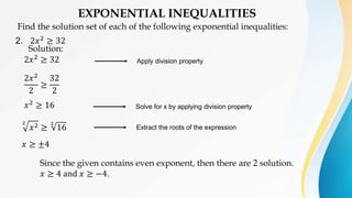 EXPONENTIAL INEQUALITIES
Find the solution set of each of the following exponential inequalities:
2. 2𝑥2 ≥ 32
Solution:
2𝑥2
≥ 32
2𝑥2
2
≥
32
2
𝑥2
≥ 16
2
𝑥2 ≥
2
16
𝑥 ≥ ±4
Solve for x by applying division property
Apply division property
Extract the roots of the expression
Since the given contains even exponent, then there are 2 solution.
𝑥 ≥ 4 and 𝑥 ≥ −4.
 