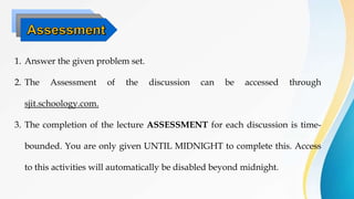 1. Answer the given problem set.
2. The Assessment of the discussion can be accessed through
sjit.schoology.com.
3. The completion of the lecture ASSESSMENT for each discussion is time-
bounded. You are only given UNTIL MIDNIGHT to complete this. Access
to this activities will automatically be disabled beyond midnight.
 