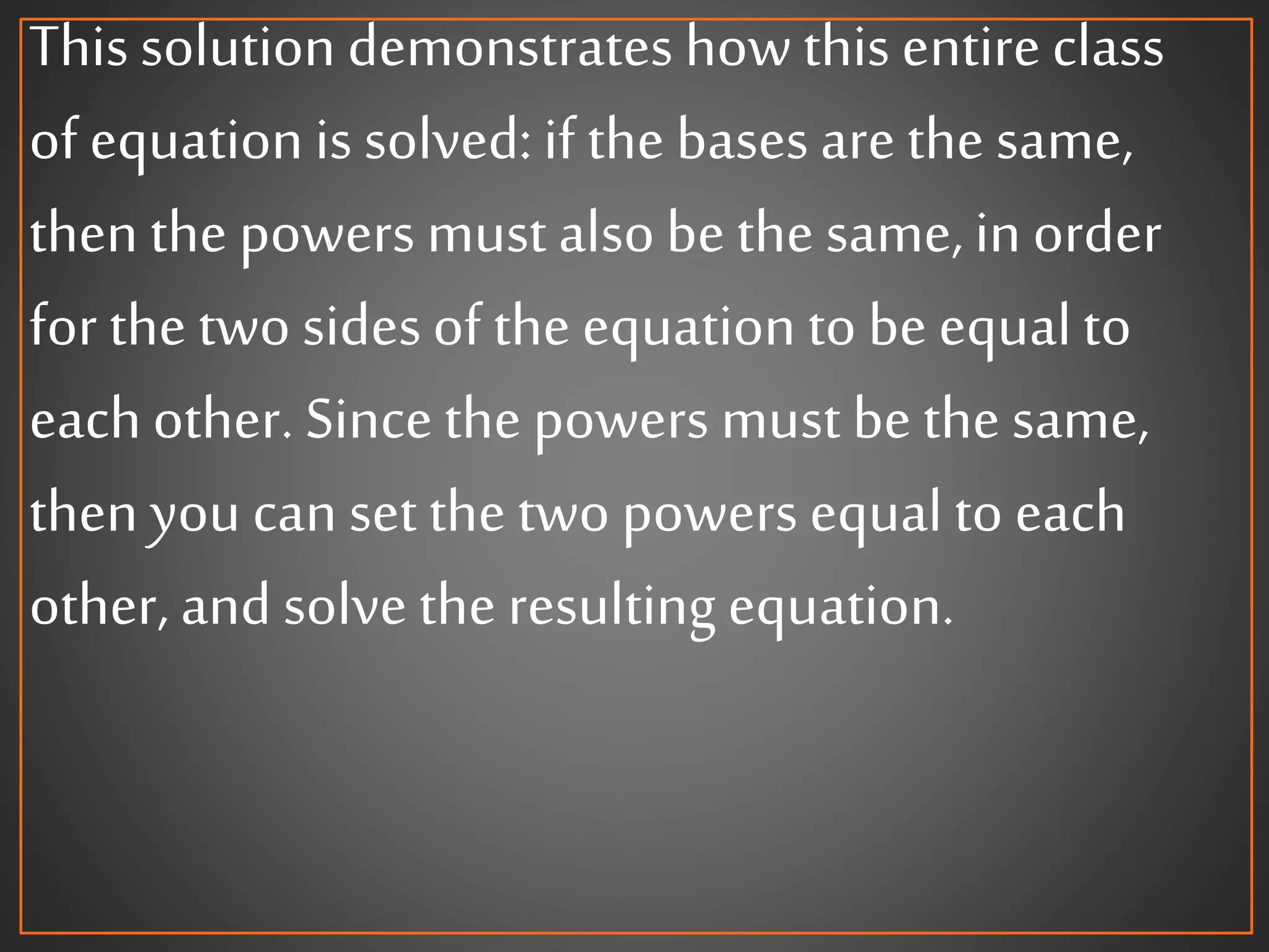This solution demonstrates howthis entireclass
of equation is solved: if the bases arethe same,
then the powers must alsobe the same, in order
for the two sidesof the equation to be equalto
eachother. Sincethe powers must bethe same,
then you can set the two powers equal to each
other, and solve the resulting equation.
 