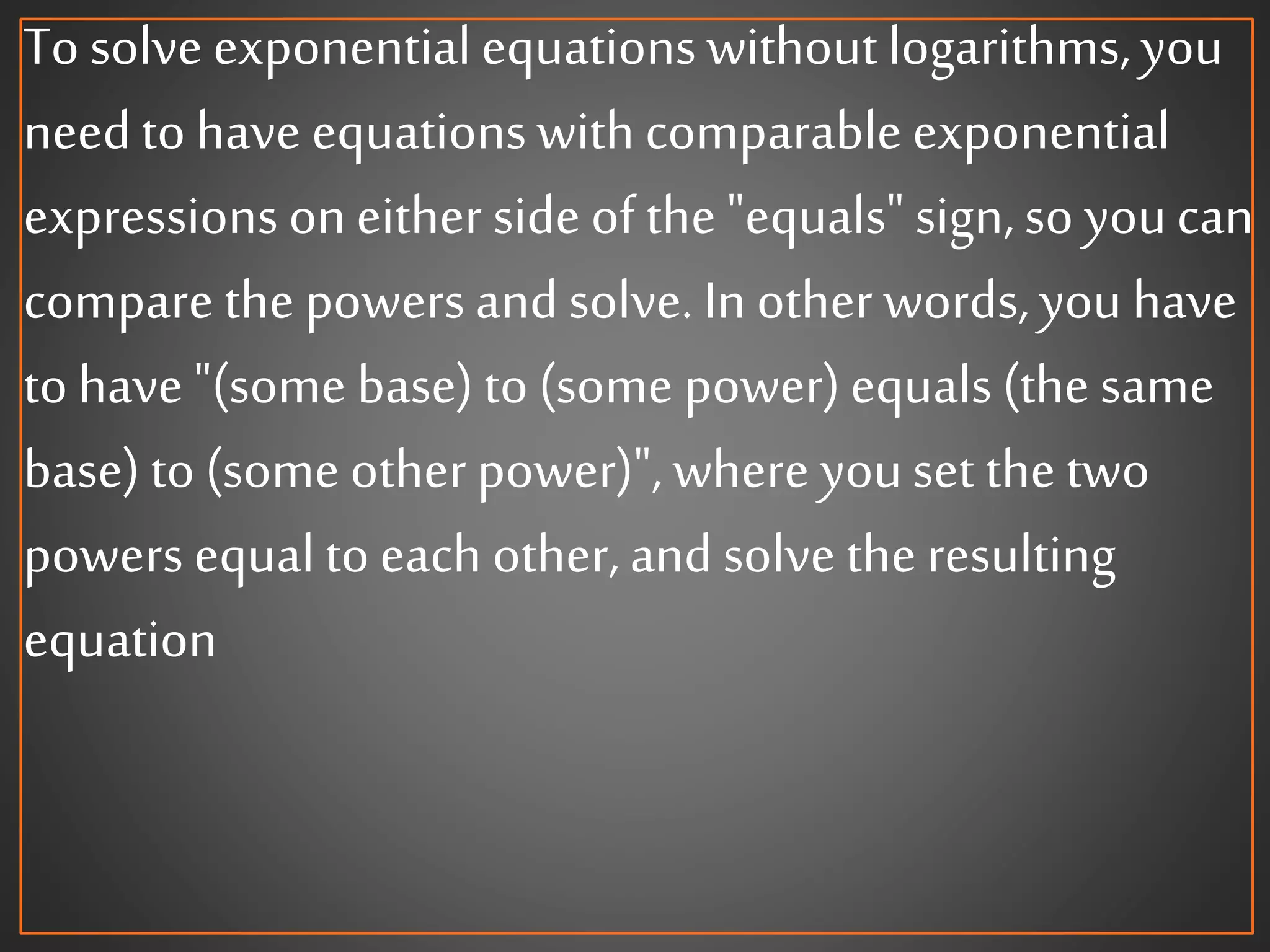 To solve exponentialequations without logarithms,you
needto have equationswith comparable exponential
expressions oneither side of the "equals" sign,so youcan
compare the powers and solve. In other words,you have
to have "(some base) to (some power)equals (the same
base) to (some other power)", where youset the two
powers equal to each other, and solve the resulting
equation
 
