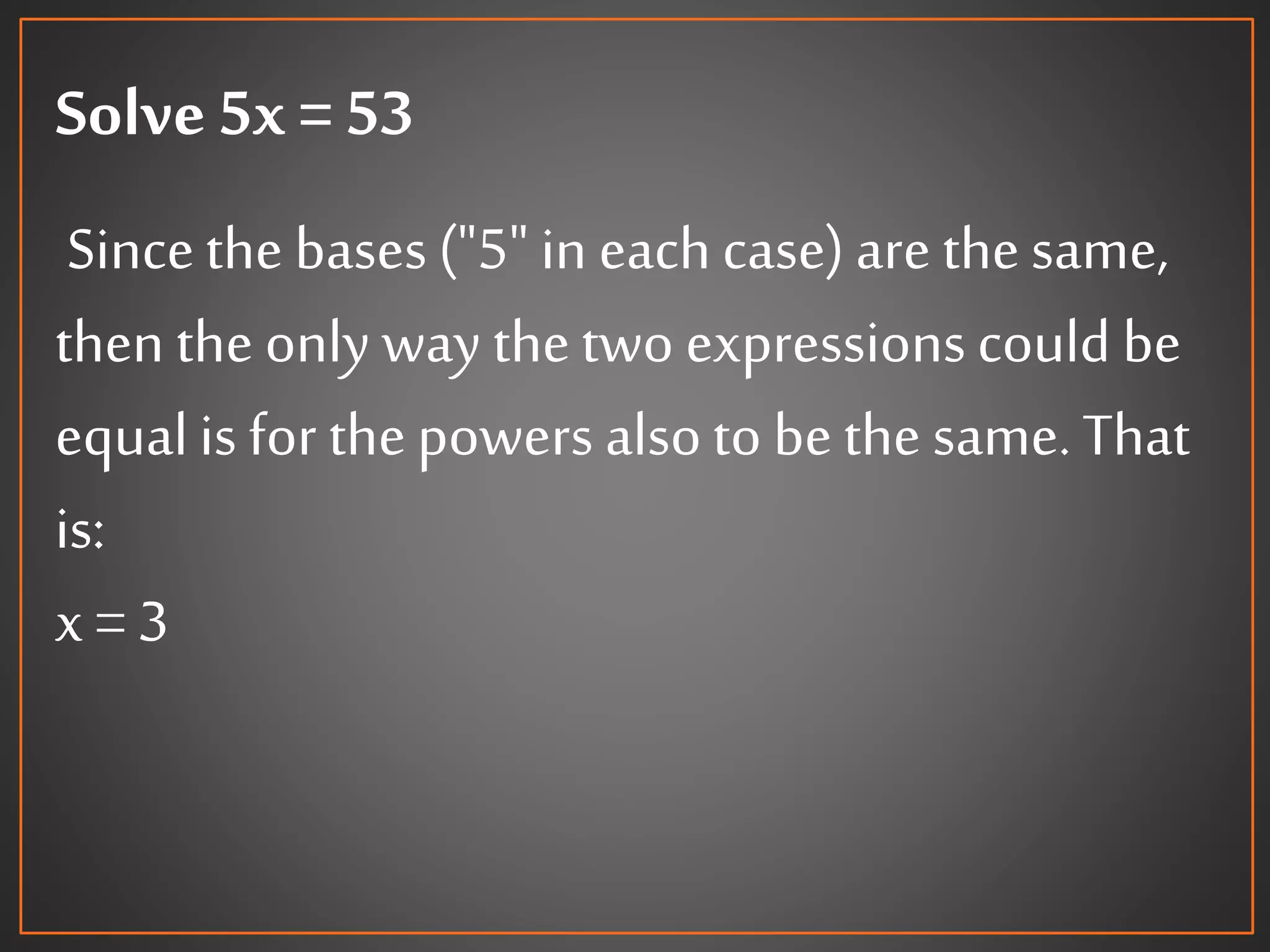 Solve 5x = 53
Sincethe bases("5" in eachcase)arethesame,
then the only way thetwo expressionscould be
equalis for thepowers alsoto bethe same.That
is:
x = 3
 