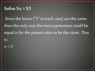 Solve 5x = 53
Sincethe bases("5" in eachcase)arethesame,
then the only way thetwo expressionscould be
equalis for thepowers alsoto bethe same.That
is:
x = 3
 