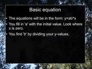 Basic equation
● The equations will be in the form: y=ab^x
● You fill in 'a' with the initial value. Look where
x is zero.
● You find 'b' by dividing your y-values.
 