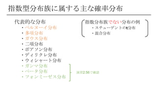 指数型分布族に属する主な確率分布
代表的な分布 指数分布族でない分布の例
・ベルヌーイ分布 ・スチューデントの𝘁分布
・多項分布 ・混合分布
・ガウス分布
・二項分布
・ポアソン分布
・ディリクレ分布
・ウィシャート分布
・ガンマ分布
・ベータ分布
・フォンミーゼス分布
演習2.56で確認
 