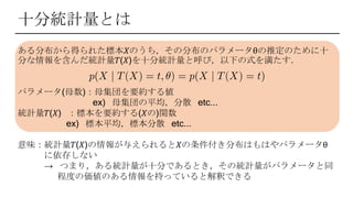 ある分布から得られた標本𝑋のうち，その分布のパラメータθの推定のために十
分な情報を含んだ統計量𝑇(𝑋)を十分統計量と呼び，以下の式を満たす．
パラメータ(母数)：母集団を要約する値
ex) 母集団の平均，分散 etc...
統計量𝑇(𝑋) ：標本を要約する(𝑋の)関数
ex) 標本平均，標本分散 etc...
意味：統計量𝑇(𝑋)の情報が与えられると𝑋の条件付き分布はもはやパラメータθ
に依存しない
→ つまり，ある統計量が十分であるとき，その統計量がパラメータと同
程度の価値のある情報を持っていると解釈できる
十分統計量とは
 