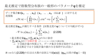 最尤推定で指数型分布族の一般形のパラメータ𝜼を推定
データ集合‫𝐱{=܆‬1, ... , 𝐱 𝑁} ( 𝐱1, ... , 𝐱 𝑁 はi.i.d ) に対する尤
度関数
最尤推定量𝜼 𝑀𝐿が満たすべき条件 (対数尤度の𝜼についての勾配がゼロ)
(2.228)
・最尤推定量𝜼 𝑀𝐿は 𝑛 𝐮( 𝐱 𝑛)のみに依存
・ 𝑛 𝐮( 𝐱 𝑛)は十分統計量 (フィッシャーの因子分解定理)
→ 十分統計量の性質より，データ集合全体を保持する必要なし
最尤推定では十分統計量の値のみを保持すれば良い
𝑁→∞なら(2.228)の右辺は大数の法則より𝔼 𝐮 𝐱 (𝜼 𝑀𝐿は真の値𝜼に一致)
 