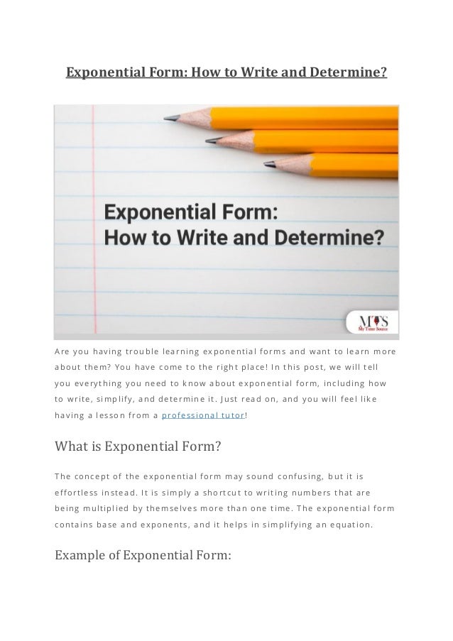 Exponential Form: How to Write and Determine?
Are you having trouble learning exponential forms and want to learn more
about them? You have come to the right place! In this post, we will tell
you everything you need to know about exponential form, including how
to write, simplify, and determine it. Just read on, and you will feel like
having a lesson from a professional tutor!
What is Exponential Form?
The concept of the exponential form may sound confusing, but it is
effortless instead. It is simply a shortcut to writing numbers that are
being multiplied by themselves more than one time. The exponential form
contains base and exponents, and it helps in simplifying an equation.
Example of Exponential Form:
 