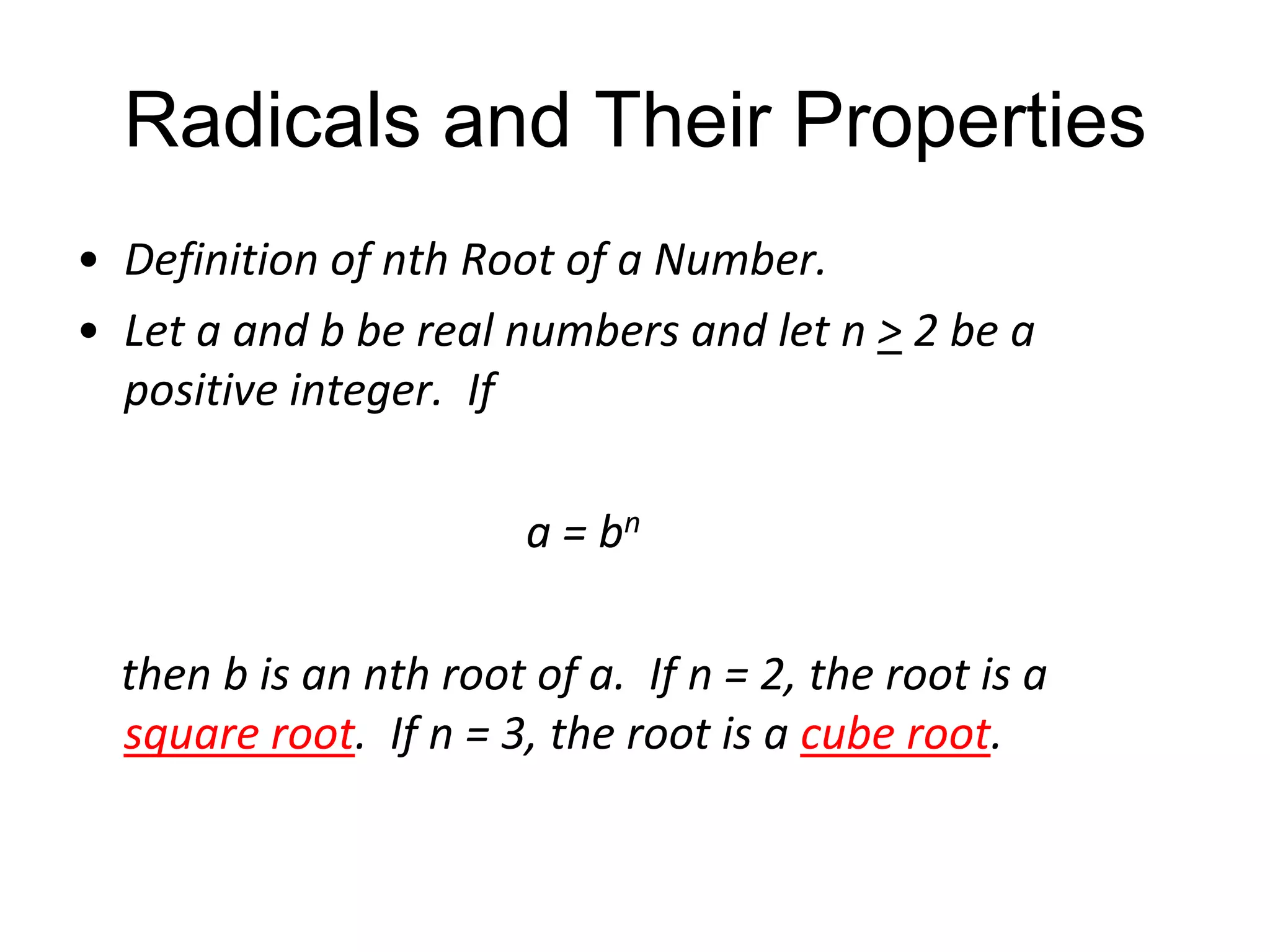 Radicals and Their Properties
• Definition of nth Root of a Number.
• Let a and b be real numbers and let n > 2 be a
positive integer. If
a = bn
then b is an nth root of a. If n = 2, the root is a
square root. If n = 3, the root is a cube root.

 
