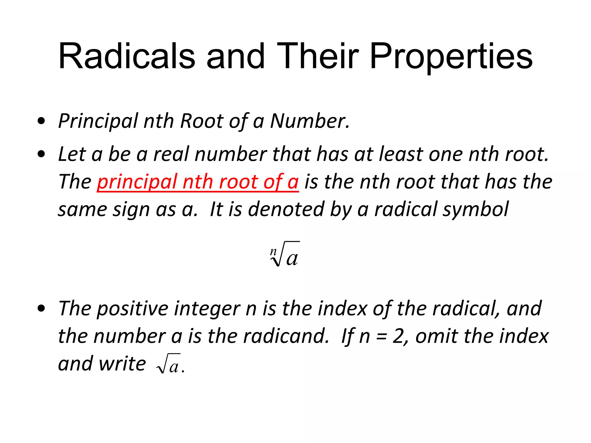 Radicals and Their Properties
• Principal nth Root of a Number.
• Let a be a real number that has at least one nth root.
The principal nth root of a is the nth root that has the
same sign as a. It is denoted by a radical symbol
n

a

• The positive integer n is the index of the radical, and
the number a is the radicand. If n = 2, omit the index
and write a .

 