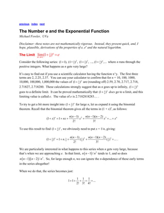 previous index next 
The Number e and the Exponential Function 
Michael Fowler, UVa 
Disclaimer: these notes are not mathematically rigorous. Instead, they present quick, and, I hope, plausible, derivations of the properties of e, ex and the natural logarithm. 
The Limit 
1lim(1)nnne→∞+= 
Consider the following series: 2311123(11), (1+), (1), ..., (1),...nn+++ where n runs through the positive integers. What happens as n gets very large? 
It’s easy to find out if you use a scientific calculator having the function x^y. The first three terms are 2, 2.25, 2.37. You can use your calculator to confirm that for n = 10, 100, 1000, 10,000, 100,000, 1,000,000 the values of 1(1)nn+ are (rounding off) 2.59, 2.70, 2.717, 2.718, 2.71827, 2.718280. These calculations strongly suggest that as n goes up to infinity, 1(1)nn+ goes to a definite limit. It can be proved mathematically that 1(1)nn+ does go to a limit, and this limiting value is called e. The value of e is 2.7182818283… . 
To try to get a bit more insight into 1(1)nn+ for large n, let us expand it using the binomial theorem. Recall that the binomial theorem gives all the terms in (1 + x)n, as follows: 23(1)(1)(2)(1)1... 2!3! nnnnnnnxnxxxx−−− +=+++++ 
To use this result to find 1(1)nn+, we obviously need to put x = 1/n, giving: 231111(1)(1)(2)(1)1.()()... 2!3! nnnnnnnnnnn−−− +=++++. 
We are particularly interested in what happens to this series when n gets very large, because that’s when we are approaching e. In that limit, ()21/nnn− tends to 1, and so does . So, for large enough n, we can ignore the n-dependence of these early terms in the series altogether! ()()312/nnnn−− 
When we do that, the series becomes just: 11111... 2!3!4! +++++  