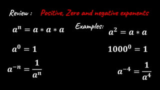 Review : Positive, Zero and negative exponents
𝒂𝒏
= 𝒂 ∗ 𝒂 ∗ 𝒂
𝒂𝟎
= 𝟏
𝒂−𝒏
=
𝟏
𝒂𝒏
𝒂𝟐
= 𝒂 ∗ 𝒂
𝟏𝟎𝟎𝟎𝟎
= 𝟏
𝒂−𝟒
=
𝟏
𝒂𝟒
Examples:
 