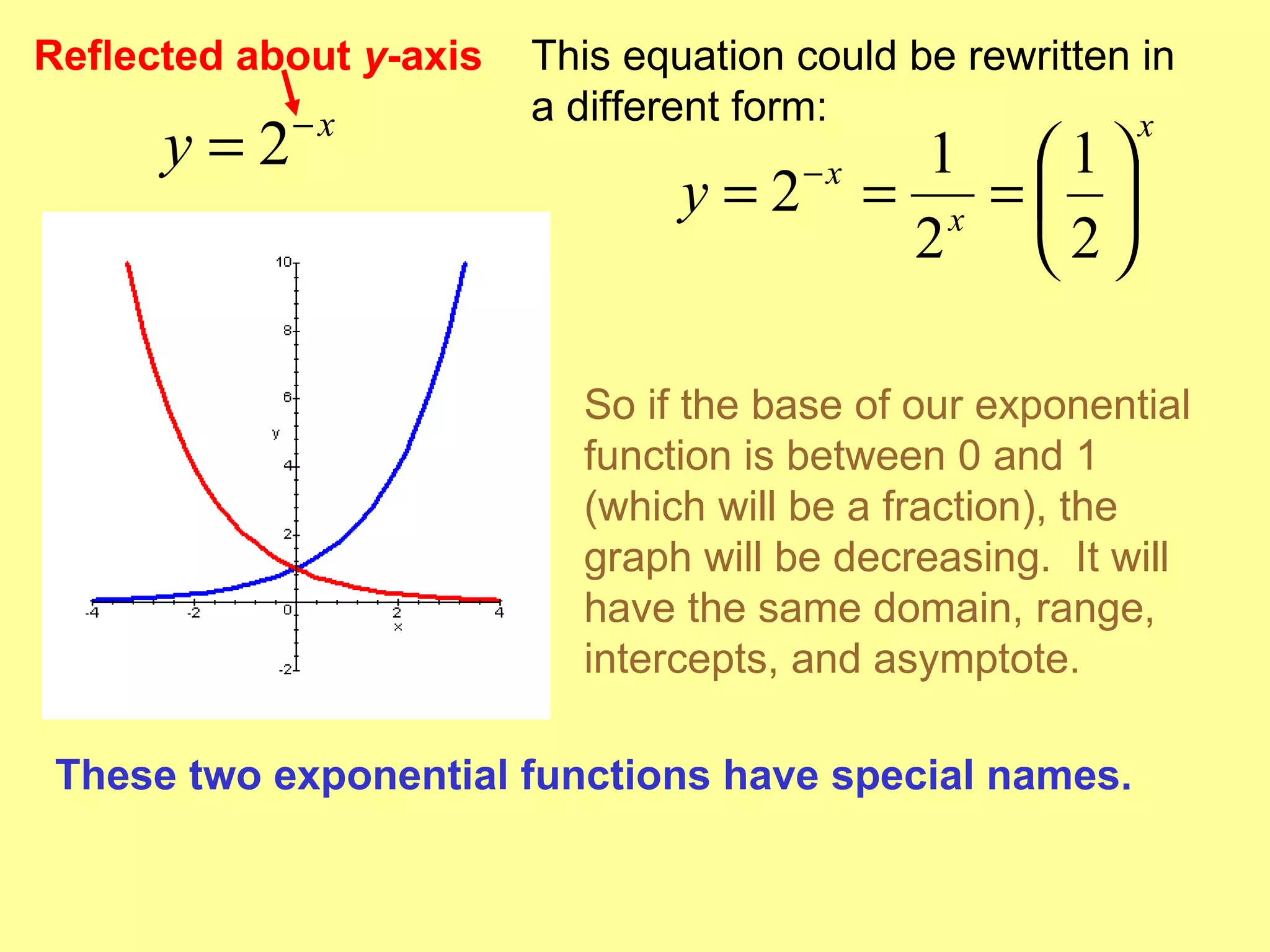 Reflected about  y -axis This equation could be rewritten in a different form: So if the base of our exponential function is between 0 and 1 (which will be a fraction), the graph will be decreasing.  It will have the same domain, range, intercepts, and asymptote. These two exponential functions have special names. 