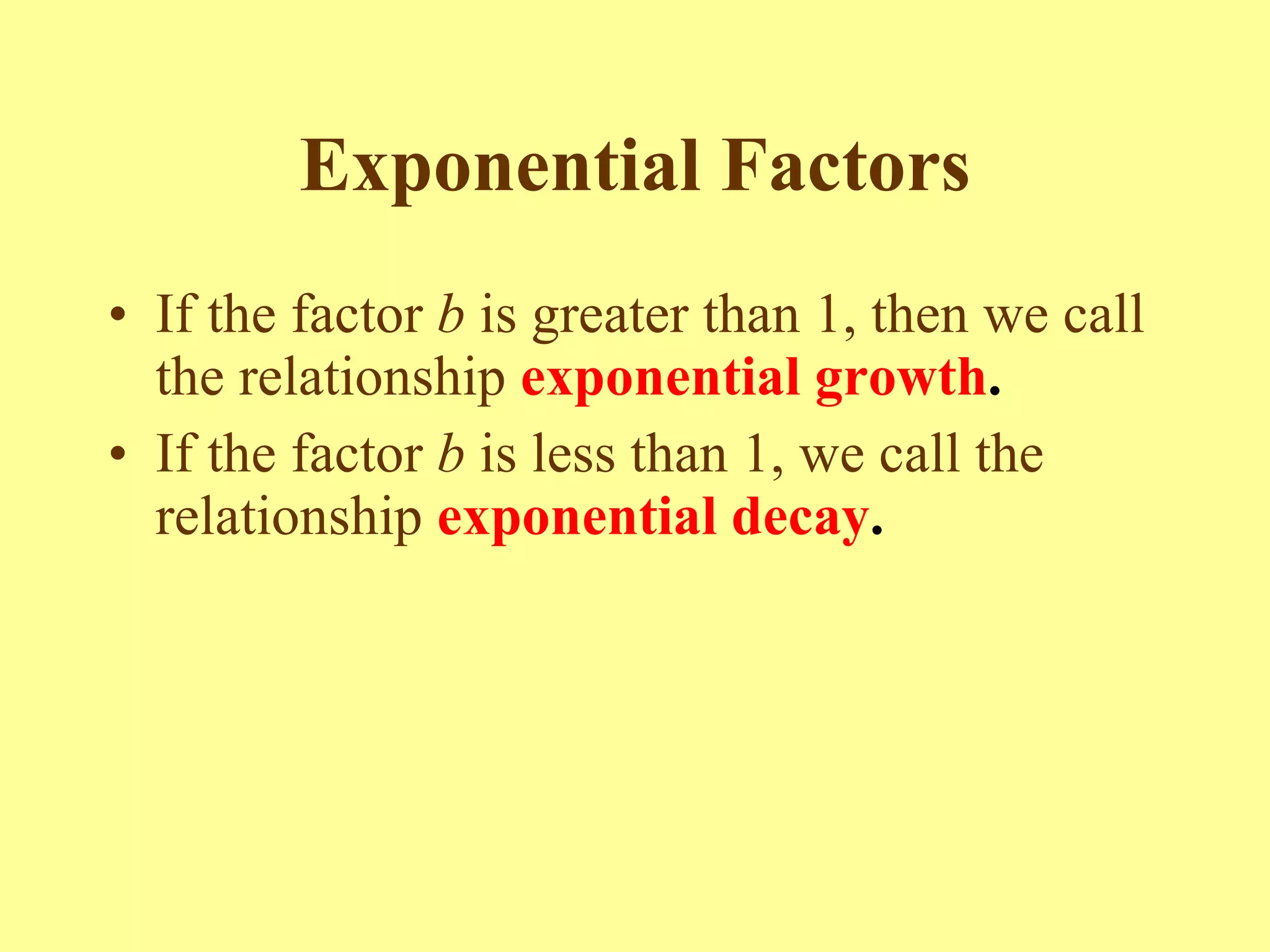 Exponential Factors If the factor  b  is greater than 1, then we call the relationship   exponential growth .  If the factor  b  is less than 1, we call the relationship   exponential decay .   