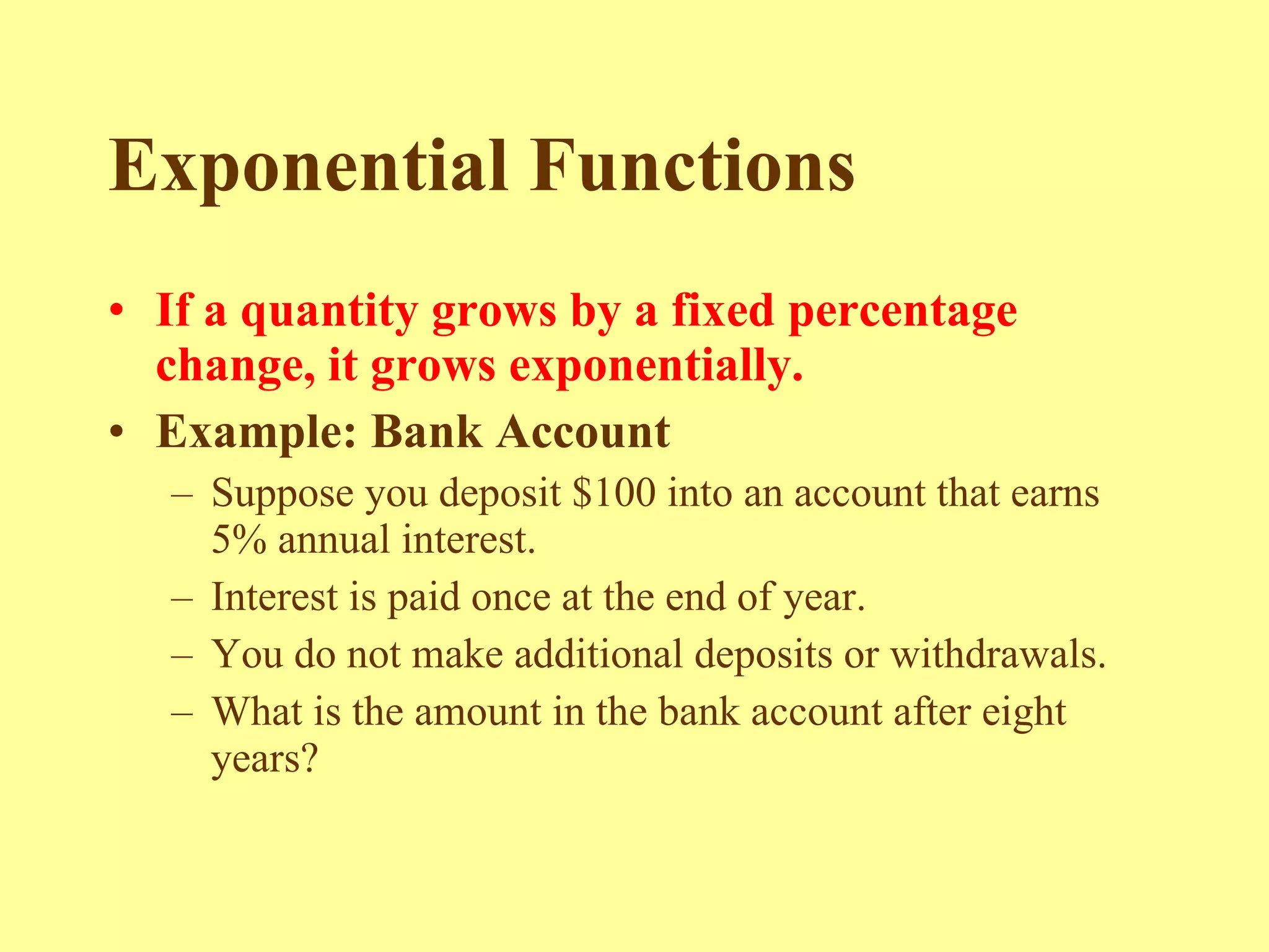 Exponential Functions If a quantity grows by a fixed percentage change, it grows exponentially. Example: Bank Account   Suppose you deposit $100 into an account that earns 5% annual interest. Interest is paid once at the end of year. You do not make additional deposits or withdrawals. What is the amount in the bank account after eight years? 