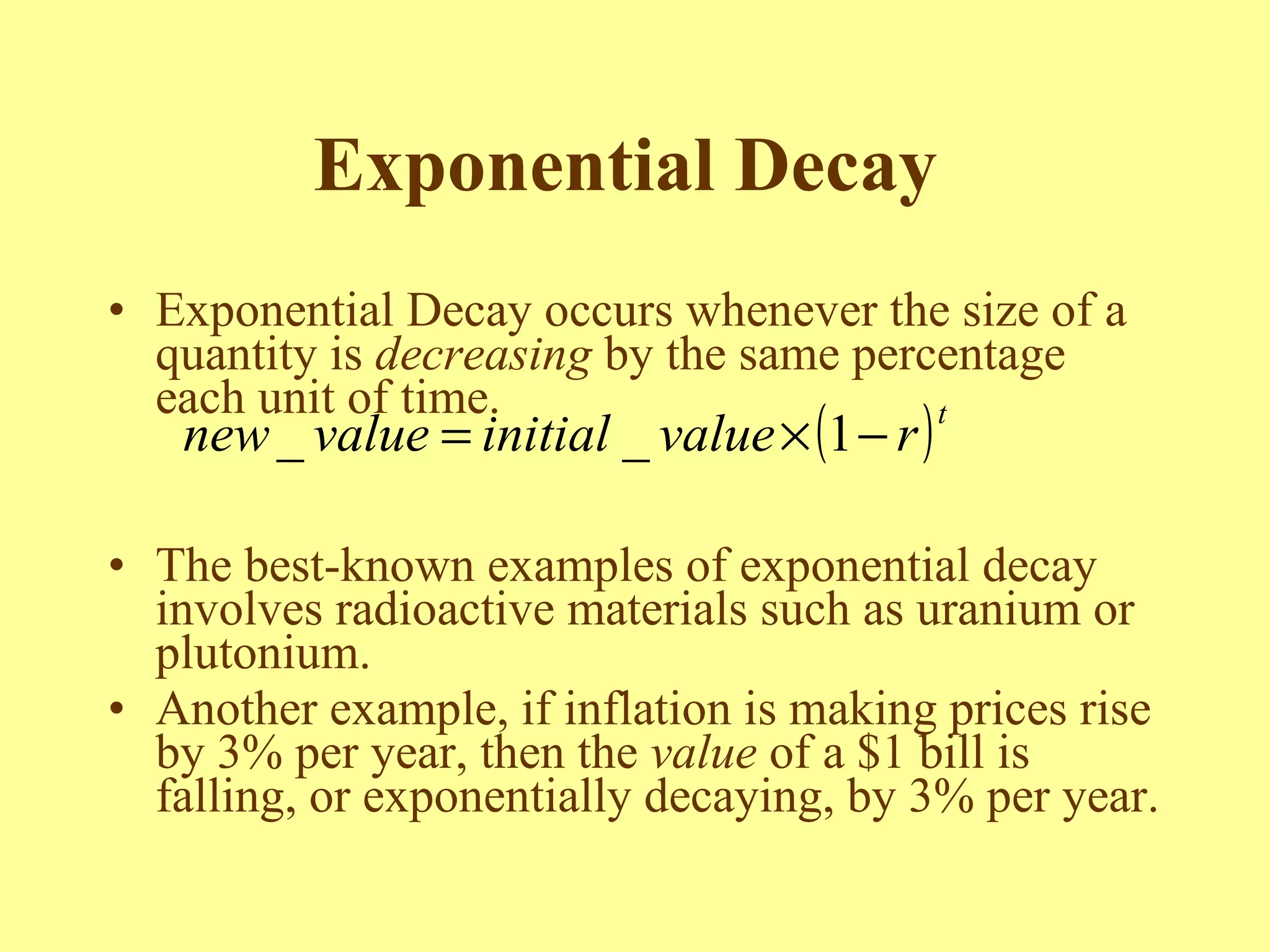 Exponential Decay   Exponential Decay occurs whenever the size of a quantity is  decreasing  by the same percentage each unit of time. The best-known examples of exponential decay involves radioactive materials such as uranium or plutonium. Another example, if inflation is making prices rise by 3% per year, then the  value  of a $1 bill is falling, or exponentially decaying, by 3% per year. 