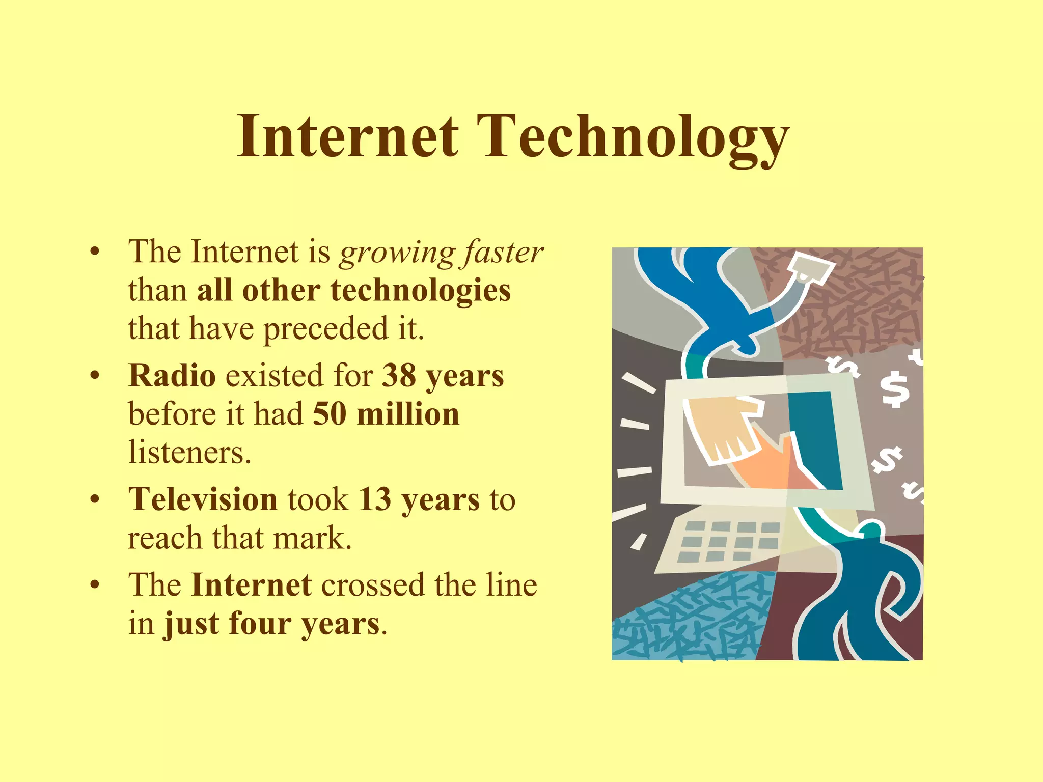 Internet Technology   The Internet is  growing faster  than  all other technologies  that have preceded it.  Radio  existed for  38 years  before it had  50 million  listeners.  Television  took  13 years  to reach that mark.  The  Internet  crossed the line in  just four years .   