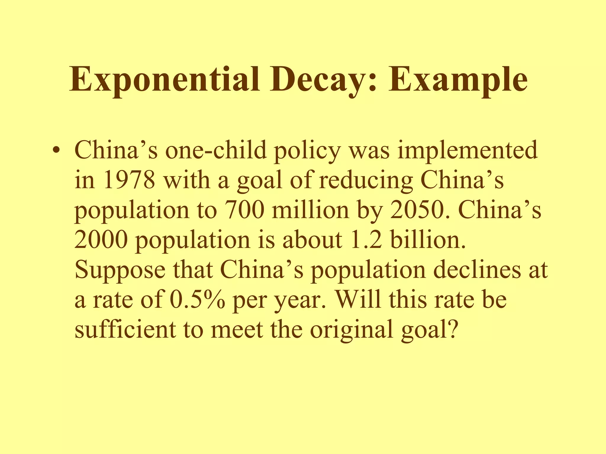 Exponential Decay: Example   China’s one-child policy was implemented in 1978 with a goal of reducing China’s population to 700 million by 2050. China’s 2000 population is about 1.2 billion. Suppose that China’s population declines at a rate of 0.5% per year. Will this rate be sufficient to meet the original goal? 