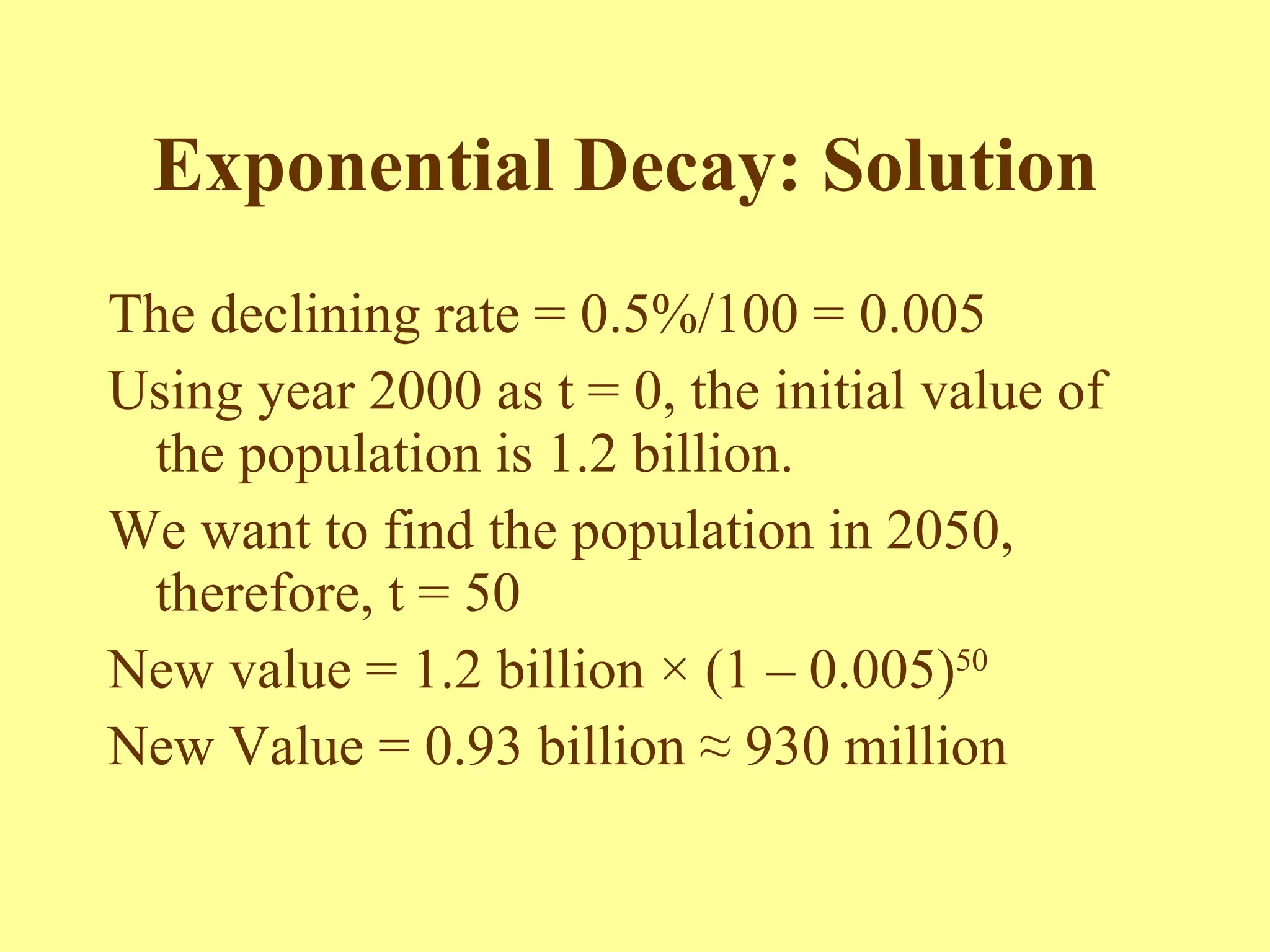 Exponential Decay: Solution   The declining rate = 0.5%/100 = 0.005 Using year 2000 as t = 0, the initial value of the population is 1.2 billion. We want to find the population in 2050, therefore, t = 50 New value = 1.2 billion  × (1 – 0.005) 50 New Value = 0.93 billion ≈ 930 million 