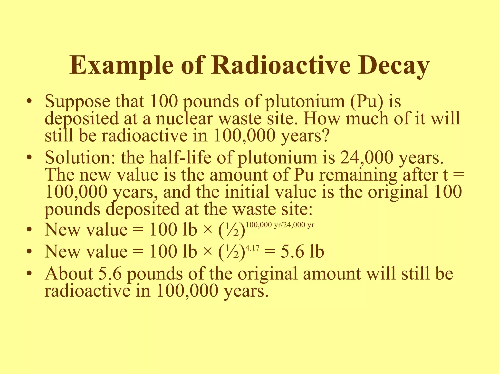 Example of Radioactive Decay Suppose that 100 pounds of plutonium (Pu) is deposited at a nuclear waste site. How much of it will still be radioactive in 100,000 years? Solution: the half-life of plutonium is 24,000 years. The new value is the amount of Pu remaining after t = 100,000 years, and the initial value is the original 100 pounds deposited at the waste site: New value = 100 lb  × (½) 100,000 yr/24,000 yr New value =  100 lb  × (½) 4.17  = 5.6 lb About 5.6 pounds of the original amount will still be radioactive in 100,000 years. 