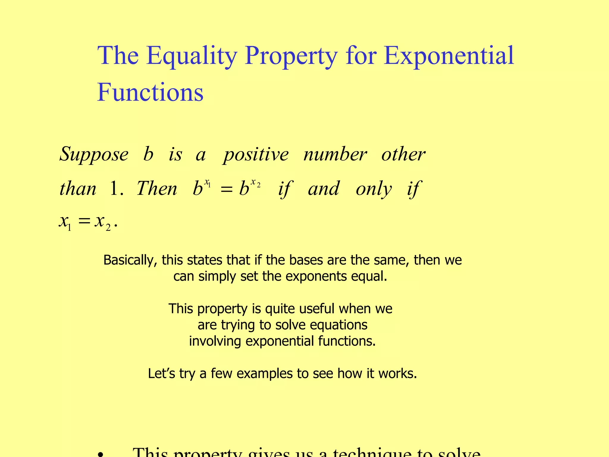 The Equality Property for Exponential Functions This property gives us a technique to solve equations involving exponential functions. Let’s look at some examples.  Basically, this states that if the bases are the same, then we can simply set the exponents equal.  This property is quite useful when we  are trying to solve equations involving exponential functions. Let’s try a few examples to see how it works. 