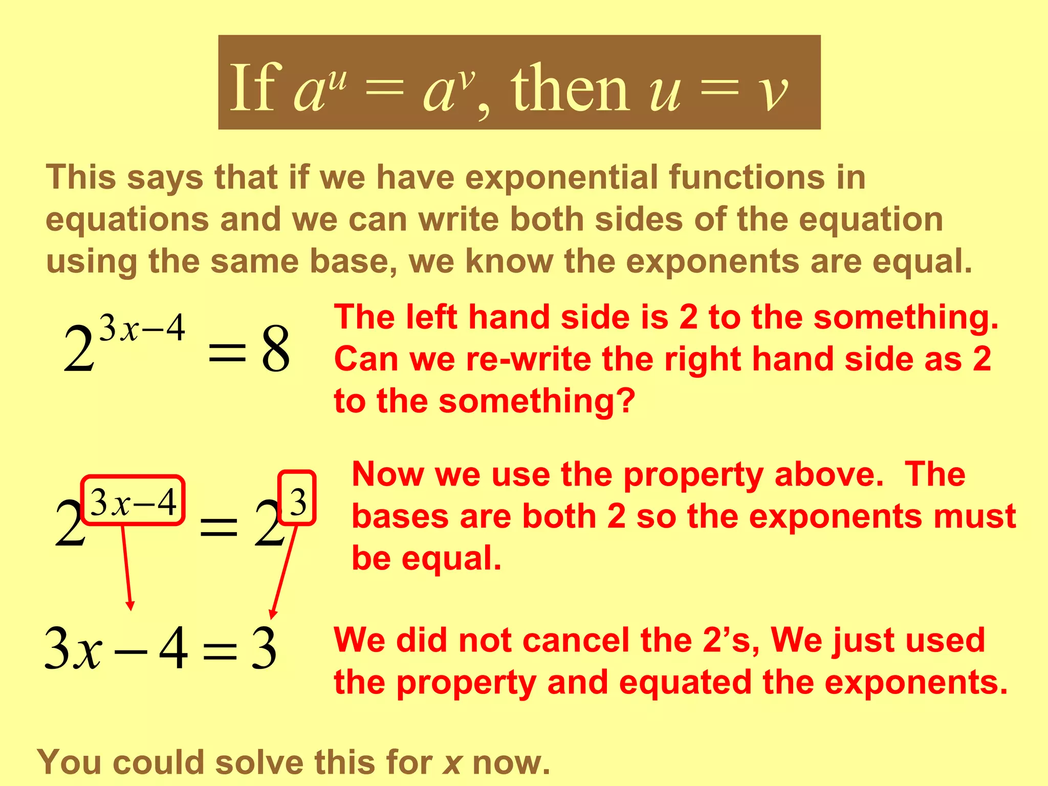 This says that if we have exponential functions in equations and we can write both sides of the equation using the same base, we know the exponents are equal.  If  a u  =  a v , then  u  =  v The left hand side is 2 to the something.  Can we re-write the right hand side as 2 to the something? Now we use the property above.  The bases are both 2 so the exponents must be equal. We did not cancel the 2’s, We just used the property and equated the exponents. You could solve this for  x  now. 
