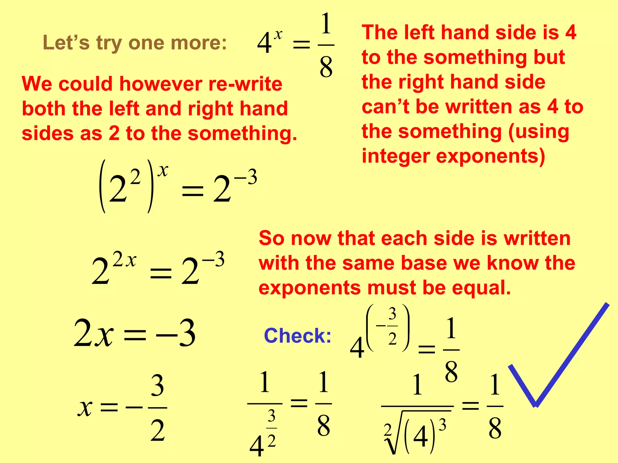 Let’s try one more: The left hand side is 4 to the something but the right hand side can’t be written as 4 to the something (using integer exponents) We could however re-write both the left and right hand sides as 2 to the something. So now that each side is written with the same base we know the exponents must be equal. Check: 