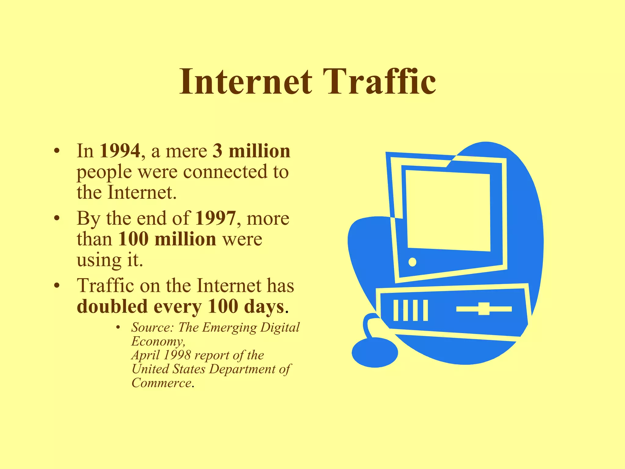 Internet Traffic   In  1994 , a mere  3 million  people were connected to the Internet.  By the end of  1997 , more than  100 million  were using it.  Traffic on the Internet has  doubled every 100 days .  Source: The Emerging Digital Economy,  April 1998 report of the United States Department of Commerce .  