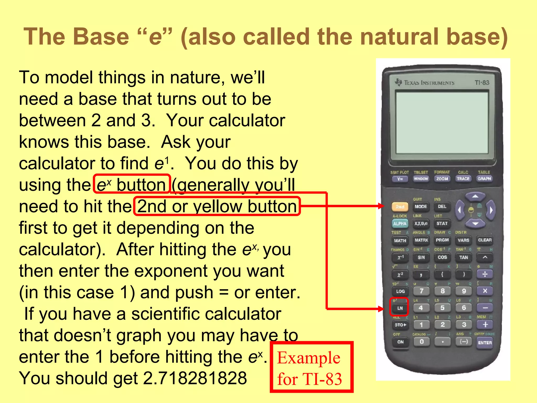 The Base “ e ” (also called the natural base) To model things in nature, we’ll need a base that turns out to be between 2 and 3.  Your calculator knows this base.  Ask your calculator to find  e 1 .  You do this by using the  e x  button (generally you’ll need to hit the 2nd or yellow button first to get it depending on the calculator).  After hitting the  e x,  you then enter the exponent you want (in this case 1) and push = or enter.  If you have a scientific calculator that doesn’t graph you may have to enter the 1 before hitting the  e x .  You should get 2.718281828 Example for TI-83 