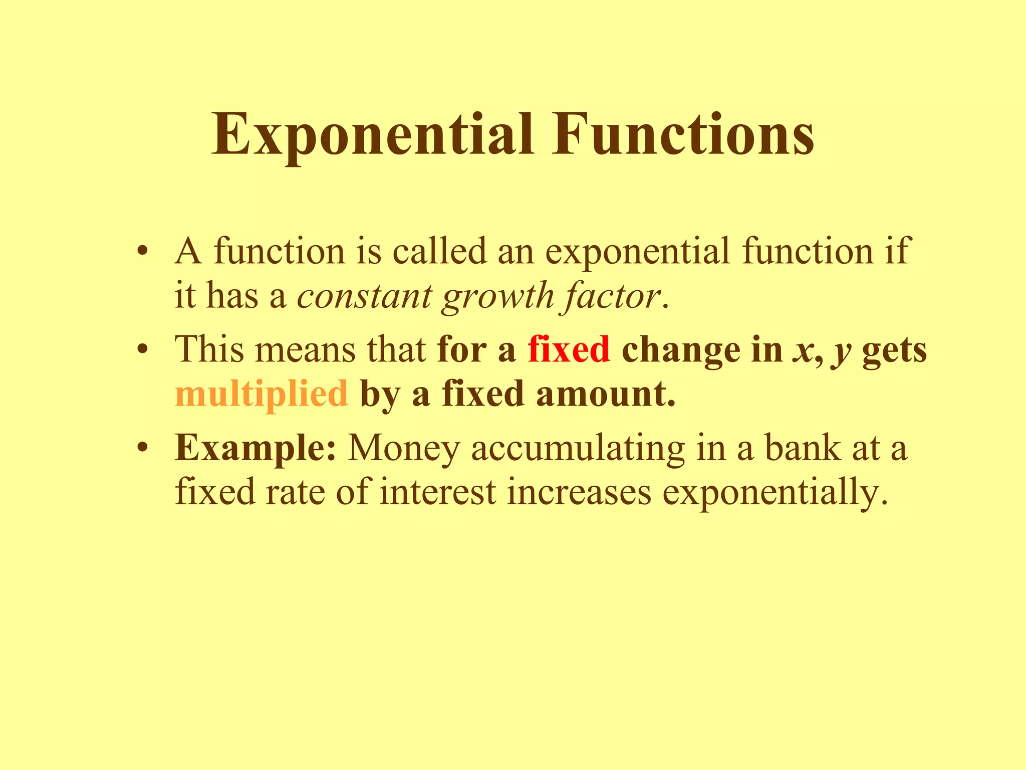 Exponential Functions A function is called an exponential function if it has a  constant   growth factor .  This means that  for a  fixed  change in  x ,  y  gets  multiplied  by a fixed amount. Example:  Money accumulating in a bank at a fixed rate of interest increases exponentially. 