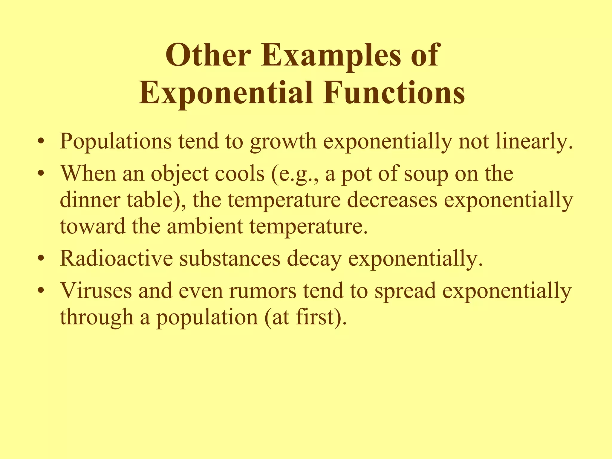 Other Examples of  Exponential Functions  Populations tend to growth exponentially not linearly.  When an object cools (e.g., a pot of soup on the dinner table), the temperature decreases exponentially toward the ambient temperature.  Radioactive substances decay exponentially. Viruses and even rumors tend to spread exponentially through a population (at first). 