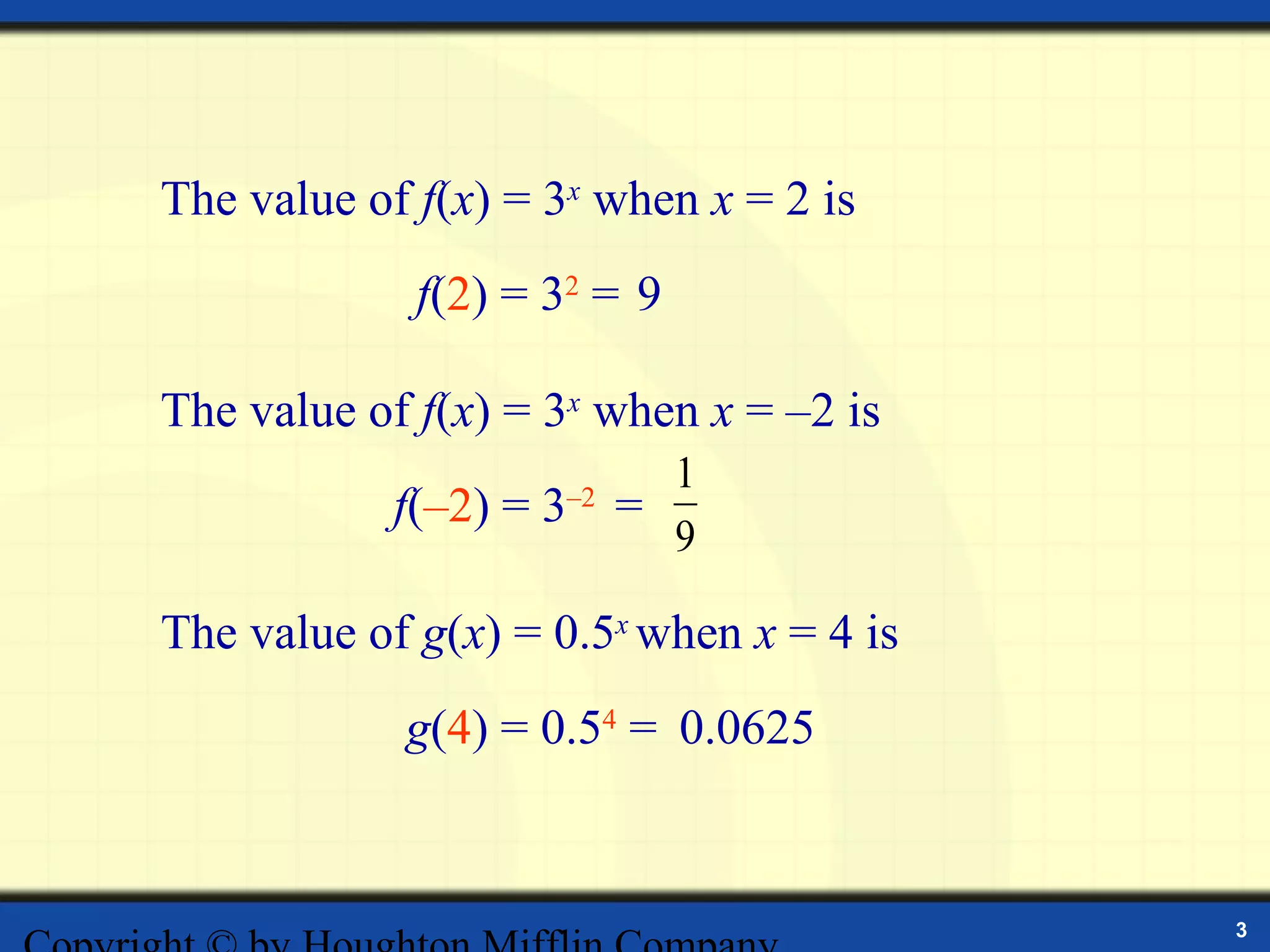 The value of f(x) = 3x when x = 2 is
             f(2) = 32 = 9

The value of f(x) = 3x when x = –2 is
                               1
            f(–2) = 3   –2
                             =
                               9

The value of g(x) = 0.5x when x = 4 is
            g(4) = 0.54 = 0.0625


                                         3
 