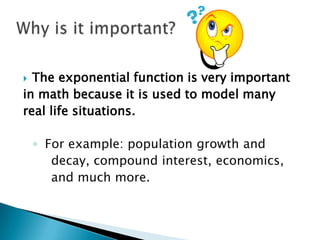 The exponential function is very important
in math because it is used to model many
real life situations.


◦ For example: population growth and
decay, compound interest, economics,
and much more.

 