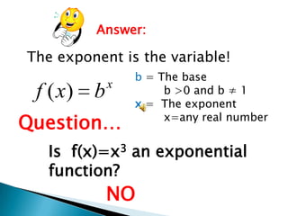Answer:

The exponent is the variable!

f ( x) b

x

Question…

b = The base
b >0 and b ≠ 1
x = The exponent
x=any real number

Is f(x)=x3 an exponential
function?

NO

 