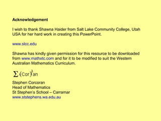Acknowledgement
I wish to thank Shawna Haider from Salt Lake Community College, Utah
USA for her hard work in creating this PowerPoint.
www.slcc.edu
Shawna has kindly given permission for this resource to be downloaded
from www.mathxtc.com and for it to be modified to suit the Western
Australian Mathematics Curriculum.
Stephen Corcoran
Head of Mathematics
St Stephen’s School – Carramar
www.ststephens.wa.edu.au
 