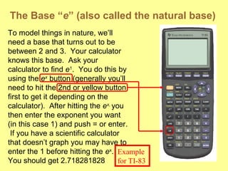 The Base “e” (also called the natural base)
To model things in nature, we’ll
need a base that turns out to be
between 2 and 3. Your calculator
knows this base. Ask your
calculator to find e1
. You do this by
using the ex
button (generally you’ll
need to hit the 2nd or yellow button
first to get it depending on the
calculator). After hitting the ex,
you
then enter the exponent you want
(in this case 1) and push = or enter.
If you have a scientific calculator
that doesn’t graph you may have to
enter the 1 before hitting the ex
.
You should get 2.718281828
Example
for TI-83
 
