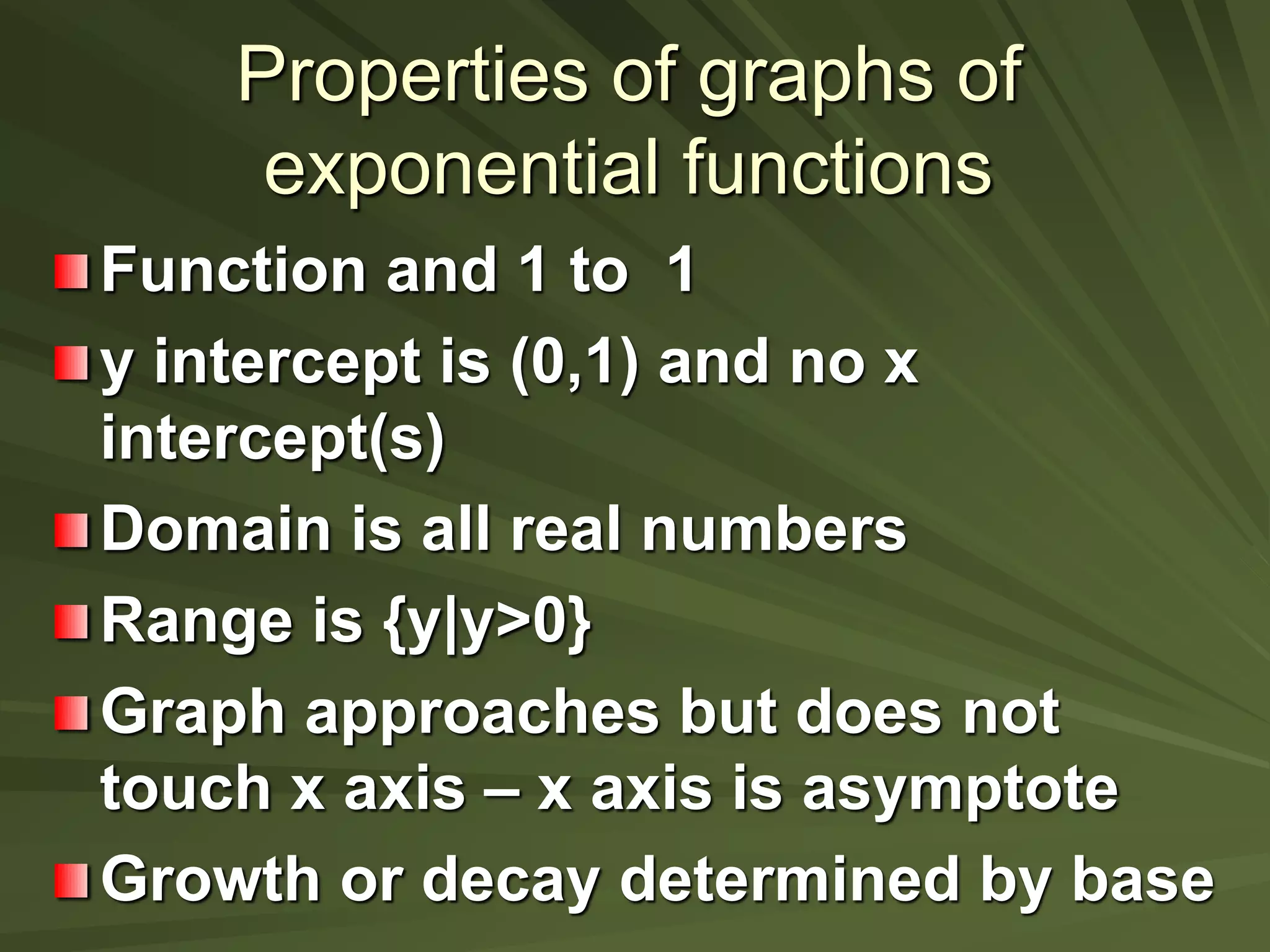 Properties of graphs of
exponential functions
Function and 1 to 1
y intercept is (0,1) and no x
intercept(s)
Domain is all real numbers
Range is {y|y>0}
Graph approaches but does not
touch x axis – x axis is asymptote
Growth or decay determined by base
 